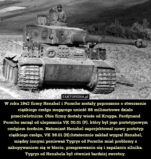 W roku 1942 firmy Henshel i Porsche zostały poproszone o stworzenie ciężkiego czołgu mogącego unieść 88 milimetrowe działo przeciwlotnicze. Obie firmy dostały wieże od Kruppa. Ferdynand Porsche zaczął od ulepszania VK 30.01 (P), który był jego prototypowym czołgiem średnim. Natomiast Henshel zaprojektował nowy prototyp ciężkiego czołgu, VK 36.01 (H).Ostatecznie zakład wygrał Henshel, między innymi ponieważ Tygrys od Porsche miał problemy z zakopywaniem się w błocie, przegrzewaniu się i zapalaniu silnika. Tygrys od Henshela był również bardziej zwrotny. 