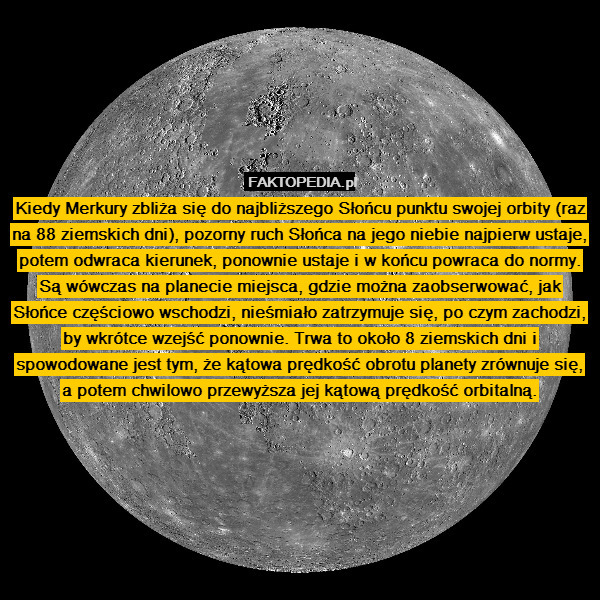 Kiedy Merkury zbliża się do najbliższego Słońcu punktu swojej orbity (raz na 88 ziemskich dni), pozorny ruch Słońca na jego niebie najpierw ustaje, potem odwraca kierunek, ponownie ustaje i w końcu powraca do normy. Są wówczas na planecie miejsca, gdzie można zaobserwować, jak Słońce częściowo wschodzi, nieśmiało zatrzymuje się, po czym zachodzi, by wkrótce wzejść ponownie. Trwa to około 8 ziemskich dni i spowodowane jest tym, że kątowa prędkość obrotu planety zrównuje się, a potem chwilowo przewyższa jej kątową prędkość orbitalną. 