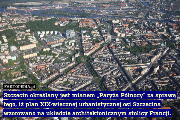 Szczecin określany jest mianem „Paryża Północy” za sprawą tego, iż plan XIX-wiecznej urbanistycznej osi Szczecina wzorowano na układzie architektonicznym stolicy Francji. 