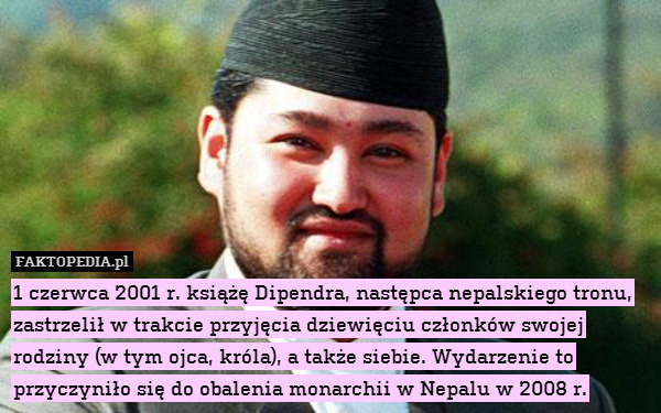 1 czerwca 2001 r. książę Dipendra, następca nepalskiego tronu, zastrzelił w trakcie przyjęcia dziewięciu członków swojej rodziny (w tym ojca, króla), a także siebie. Wydarzenie to przyczyniło się do obalenia monarchii w Nepalu w 2008 r. 