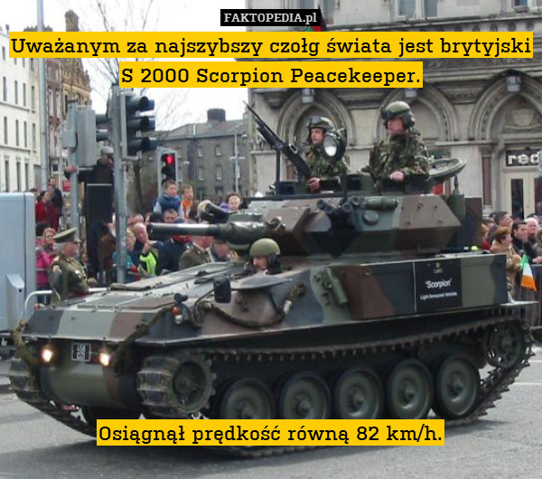 Uważanym za najszybszy czołg świata jest brytyjski S 2000 Scorpion Peacekeeper.











Osiągnął prędkość równą 82 km/h. 