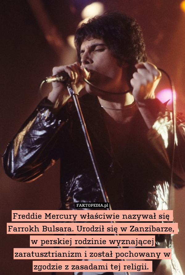 Freddie Mercury właściwie nazywał się  Farrokh Bulsara. Urodził się w Zanzibarze, 
w perskiej rodzinie wyznającej zaratusztrianizm i został pochowany w zgodzie z zasadami tej religii. 