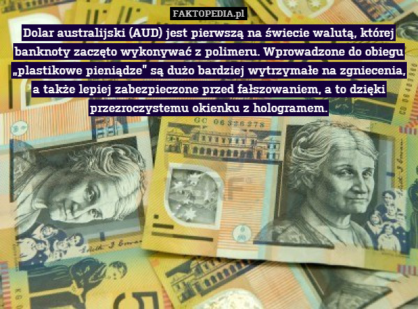 Dolar australijski (AUD) jest pierwszą na świecie walutą, której banknoty zaczęto wykonywać z polimeru. Wprowadzone do obiegu „plastikowe pieniądze” są dużo bardziej wytrzymałe na zgniecenia, a także lepiej zabezpieczone przed fałszowaniem, a to dzięki przezroczystemu okienku z hologramem. 