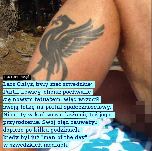 Lars Ohlys, były szef szwedzkiej 
Partii Lewicy, chciał pochwalić 
się nowym tatuażem, więc wrzucił 
swoją fotkę na portal społecznościowy. 
Niestety w kadrze znalazło się też jego... przyrodzenie. Swój błąd zauważył 
dopiero po kilku godzinach, 
kiedy był już "man of the day" 
w szwedzkich mediach. 