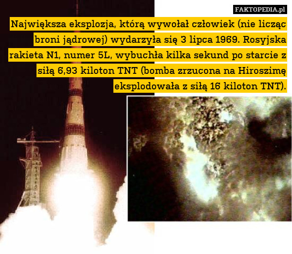 Największa eksplozja, którą wywołał człowiek (nie licząc broni jądrowej) wydarzyła się 3 lipca 1969. Rosyjska rakieta N1, numer 5L, wybuchła kilka sekund po starcie z siłą 6,93 kiloton TNT (bomba zrzucona na Hiroszimę eksplodowała z siłą 16 kiloton TNT). 