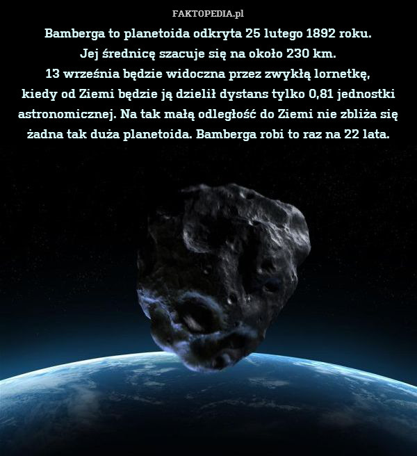 Bamberga to planetoida odkryta 25 lutego 1892 roku.
Jej średnicę szacuje się na około 230 km.
13 września będzie widoczna przez zwykłą lornetkę,
kiedy od Ziemi będzie ją dzielił dystans tylko 0,81 jednostki astronomicznej. Na tak małą odległość do Ziemi nie zbliża się żadna tak duża planetoida. Bamberga robi to raz na 22 lata. 