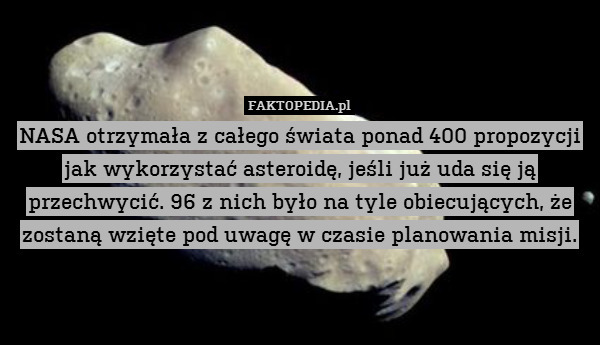 NASA otrzymała z całego świata ponad 400 propozycji jak wykorzystać asteroidę, jeśli już uda się ją przechwycić. 96 z nich było na tyle obiecujących, że zostaną wzięte pod uwagę w czasie planowania misji. 