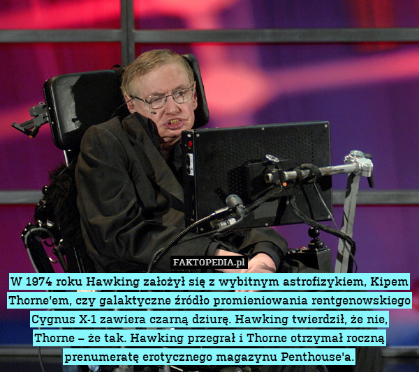 W 1974 roku Hawking założył się z wybitnym astrofizykiem, Kipem Thorne&apos;em, czy galaktyczne źródło promieniowania rentgenowskiego Cygnus X-1 zawiera czarną dziurę. Hawking twierdził, że nie,
Thorne – że tak. Hawking przegrał i Thorne otrzymał roczną prenumeratę erotycznego magazynu Penthouse&apos;a. 
