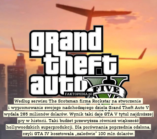 Według serwisu The Scotsman firma Rockstar na stworzenie 
i wypromowanie swojego nadchodzącego dzieła Grand Theft Auto V wydała 265 milionów dolarów. Wynik taki daje GTA V tytuł najdroższej gry w historii. Taki budżet przewyższa również większość hollywoodzkich superprodukcji. Dla porównania poprzednia odsłona, czyli GTA IV kosztowała „zaledwie” 100 mln dolarów. 