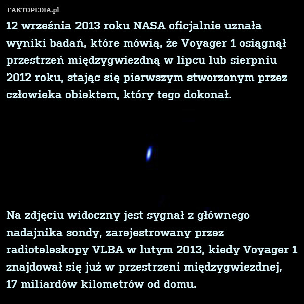 12 września 2013 roku NASA oficjalnie uznała wyniki badań, które mówią, że Voyager 1 osiągnął przestrzeń międzygwiezdną w lipcu lub sierpniu 2012 roku, stając się pierwszym stworzonym przez człowieka obiektem, który tego dokonał.






Na zdjęciu widoczny jest sygnał z głównego nadajnika sondy, zarejestrowany przez radioteleskopy VLBA w lutym 2013, kiedy Voyager 1 znajdował się już w przestrzeni międzygwiezdnej,
17 miliardów kilometrów od domu. 