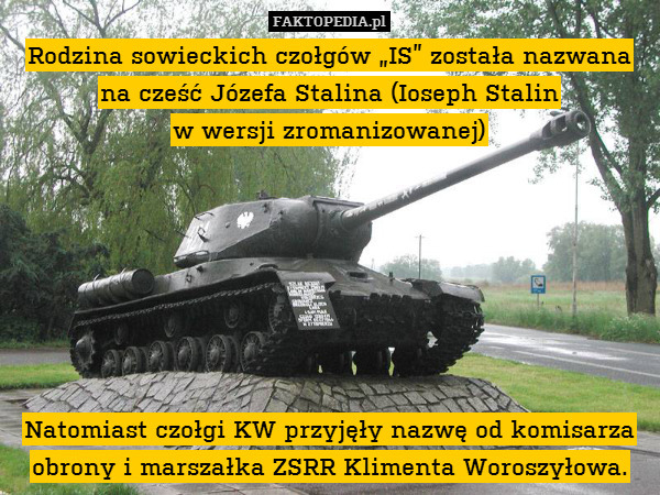 Rodzina sowieckich czołgów „IS” została nazwana na cześć Józefa Stalina (Ioseph Stalin
w wersji zromanizowanej)







Natomiast czołgi KW przyjęły nazwę od komisarza obrony i marszałka ZSRR Klimenta Woroszyłowa. 
