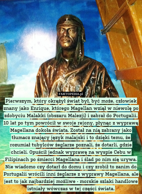 Pierwszym, który okrążył świat był, być może, człowiek znany jako Enrique, którego Magellan wziął w niewolę po zdobyciu Malakki (obszaru Malezji) i zabrał do Portugalii. 10 lat po tym powrócił w swoje rejony, płynąc z wyprawą Magellana dokoła świata. Został na nią zabrany jako tłumacz znający język malajski i to dzięki temu, że rozumiał tubylców żeglarze poznali, że dotarli, gdzie chcieli. Opuścił jednak wyprawę na wyspie Cebu w Filipinach po śmierci Magellana i ślad po nim się urywa.
Nie wiadomo czy dotarł do domu i czy zrobił to zanim do Portugalii wrócili inni żeglarze z wyprawy Magellana, ale jest to jak najbardziej możliwe - morskie szlaki handlowe istniały wówczas w tej części świata. 