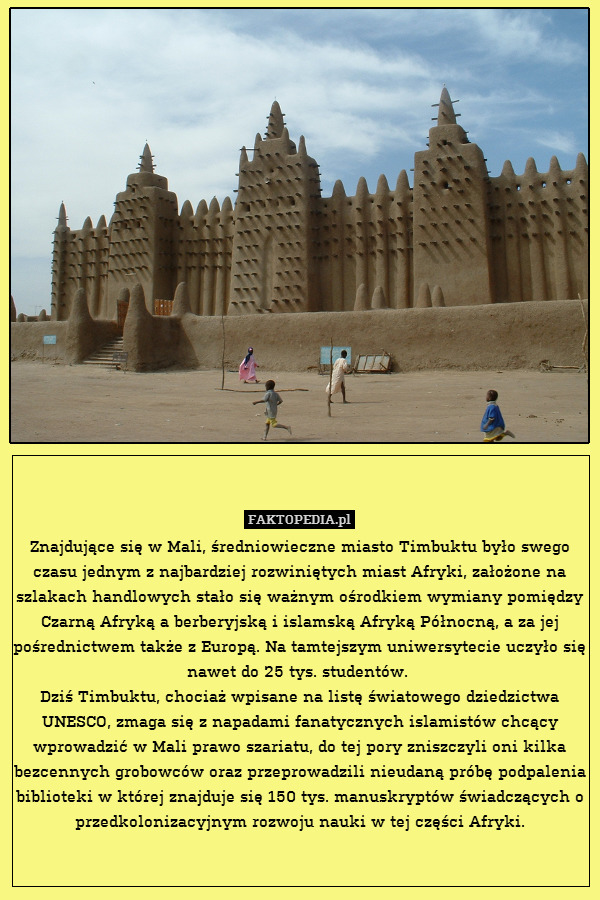 Znajdujące się w Mali, średniowieczne miasto Timbuktu było swego czasu jednym z najbardziej rozwiniętych miast Afryki, założone na szlakach handlowych stało się ważnym ośrodkiem wymiany pomiędzy Czarną Afryką a berberyjską i islamską Afryką Północną, a za jej pośrednictwem także z Europą. Na tamtejszym uniwersytecie uczyło się nawet do 25 tys. studentów. 
Dziś Timbuktu, chociaż wpisane na listę światowego dziedzictwa UNESCO, zmaga się z napadami fanatycznych islamistów chcący wprowadzić w Mali prawo szariatu, do tej pory zniszczyli oni kilka bezcennych grobowców oraz przeprowadzili nieudaną próbę podpalenia biblioteki w której znajduje się 150 tys. manuskryptów świadczących o przedkolonizacyjnym rozwoju nauki w tej części Afryki. 