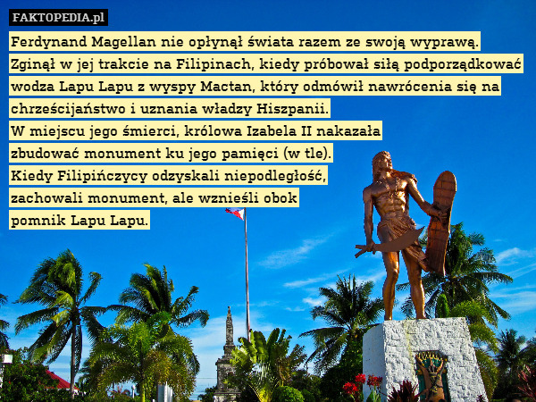 Ferdynand Magellan nie opłynął świata razem ze swoją wyprawą. Zginął w jej trakcie na Filipinach, kiedy próbował siłą podporządkować wodza Lapu Lapu z wyspy Mactan, który odmówił nawrócenia się na chrześcijaństwo i uznania władzy Hiszpanii.
W miejscu jego śmierci, królowa Izabela II nakazała
 zbudować monument ku jego pamięci (w tle).
Kiedy Filipińczycy odzyskali niepodległość,
zachowali monument, ale wznieśli obok
pomnik Lapu Lapu. 