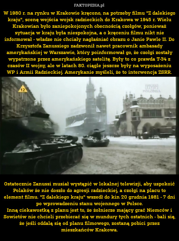 W 1980 r. na rynku w Krakowie kręcono, na potrzeby filmu "Z dalekiego kraju", scenę wejścia wojsk radzieckich do Krakowa w 1945 r. Wielu Krakowian było zaniepokojonych obecnością czołgów, ponieważ sytuacja w kraju była niespokojna, a o kręceniu filmu nikt nie informował - władze nie chciały nagłaśniać obrazu o Janie Pawle II. Do Krzysztofa Zanussiego zadzwonił nawet pracownik ambasady amerykańskiej w Warszawie, który poinformował go, że czołgi zostały wypatrzone przez amerykańskiego satelitę. Były to co prawda T-34 z czasów II wojny, ale w latach 80. ciągle jeszcze były na wyposażeniu WP i Armii Radzieckiej. Amerykanie myśleli, że to interwencja ZSRR.
















Ostatecznie Zanussi musiał wystąpić w lokalnej telewizji, aby uspokoić Polaków że nie doszło do agresji radzieckiej, a czołgi na placu to element filmu. "Z dalekiego kraju" wszedł do kin 20 grudnia 1981 - 7 dni po wprowadzeniu stanu wojennego w Polsce.
Inną ciekawostką z planu jest to, że żołnierze mający grać Niemców i Sowiet 