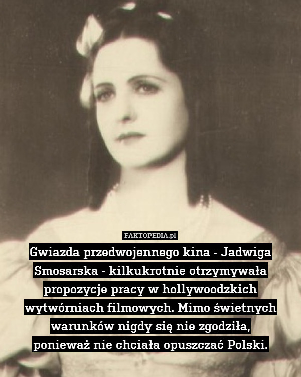 Gwiazda przedwojennego kina - Jadwiga Smosarska - kilkukrotnie otrzymywała propozycje pracy w hollywoodzkich wytwórniach filmowych. Mimo świetnych warunków nigdy się nie zgodziła,
ponieważ nie chciała opuszczać Polski. 