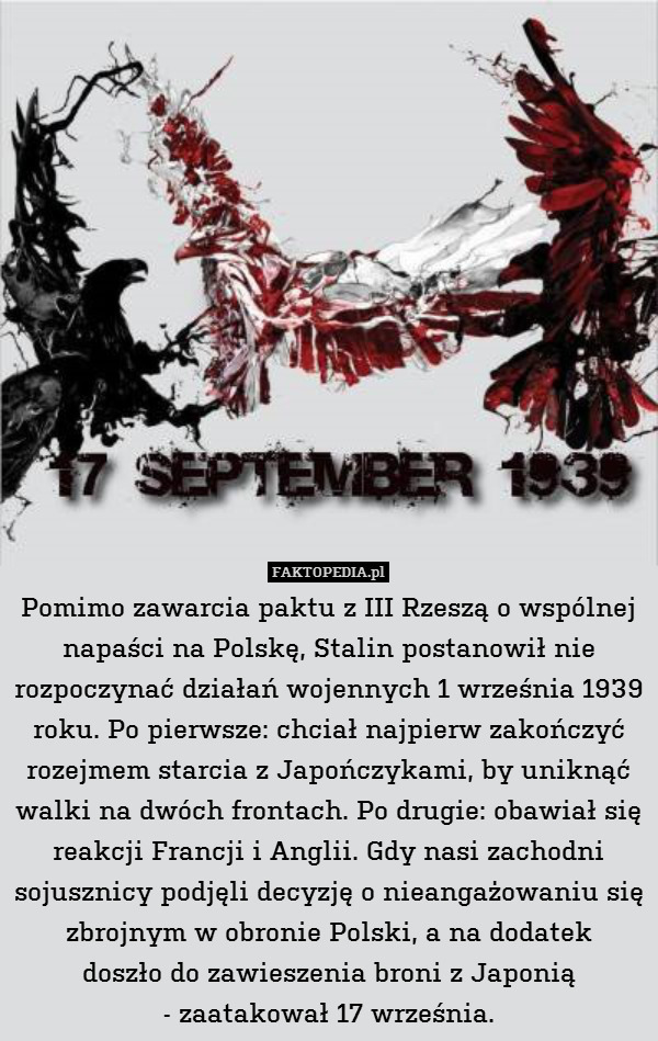 Pomimo zawarcia paktu z III Rzeszą o wspólnej napaści na Polskę, Stalin postanowił nie rozpoczynać działań wojennych 1 września 1939 roku. Po pierwsze: chciał najpierw zakończyć rozejmem starcia z Japończykami, by uniknąć walki na dwóch frontach. Po drugie: obawiał się reakcji Francji i Anglii. Gdy nasi zachodni sojusznicy podjęli decyzję o nieangażowaniu się zbrojnym w obronie Polski, a na dodatek
doszło do zawieszenia broni z Japonią
- zaatakował 17 września. 
