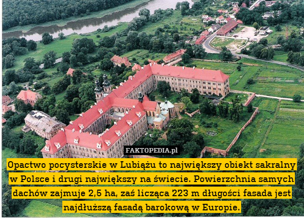 Opactwo pocysterskie w Lubiążu to największy obiekt sakralny w Polsce i drugi największy na świecie. Powierzchnia samych dachów zajmuje 2,5 ha, zaś licząca 223 m długości fasada jest najdłuższą fasadą barokową w Europie. 
