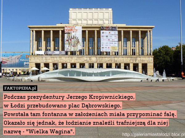 Podczas prezydentury Jerzego Kropiwnickiego,
w Łodzi przebudowano plac Dąbrowskiego.
Powstała tam fontanna w założeniach miała przypominać falę.
Okazało się jednak, że łodzianie znaleźli trafniejszą dla niej nazwę - "Wielka Wagina". 