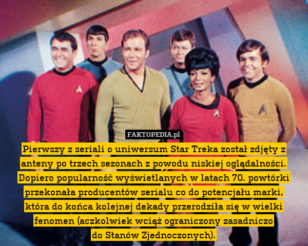 Pierwszy z seriali o uniwersum Star Treka został zdjęty z anteny po trzech sezonach z powodu niskiej oglądalności. Dopiero popularność wyświetlanych w latach 70. powtórki przekonała producentów serialu co do potencjału marki,
która do końca kolejnej dekady przerodziła się w wielki fenomen (aczkolwiek wciąż ograniczony zasadniczo
do Stanów Zjednoczonych). 