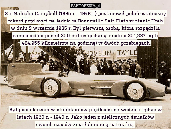 Sir Malcolm Campbell (1885 r. - 1948 r.) postanowił pobić ostateczny rekord prędkości na lądzie w Bonneville Salt Flats w stanie Utah
w dniu 3 września 1935 r. Był pierwszą osobą, która rozpędziła samochód do ponad 300 mil na godzinę, średnio 301,337 mph (484,955 kilometrów na godzinę) w dwóch przebiegach.








Był posiadaczem wielu rekordów prędkości na wodzie i lądzie w latach 1920 r. - 1940 r. Jako jeden z nielicznych śmiałków
swoich czasów zmarł śmiercią naturalną. 