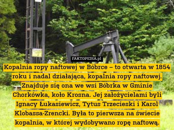 Kopalnia ropy naftowej w Bóbrce – to otwarta w 1854 roku i nadal działająca, kopalnia ropy naftowej. Znajduje się ona we wsi Bóbrka w Gminie Chorkówka, koło Krosna. Jej założycielami byli Ignacy Łukasiewicz, Tytus Trzecieski i Karol Klobassa-Zrencki. Była to pierwsza na świecie kopalnia, w której wydobywano ropę naftową. 