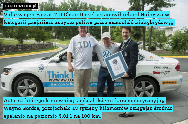 Volkswagen Passat TDI Clean Diesel ustanowił rekord Guinessa w kategorii „najniższe zużycie paliwa przez samochód niehybrydowy„.









 Auto, za którego kierownicą siedział dziennikarz motoryzacyjny, Wayne Gerdes, przejechało 13 tysięcy kilometrów osiągając średnie spalanie na poziomie 3,01 l na 100 km. 