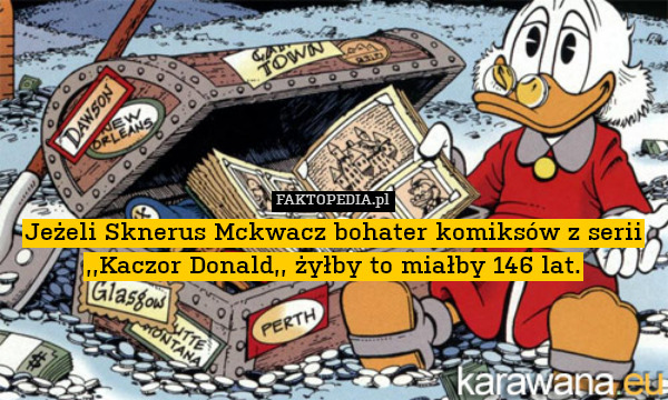 Jeżeli Sknerus Mckwacz bohater komiksów z serii ,,Kaczor Donald,, żyłby to miałby 146 lat. 
