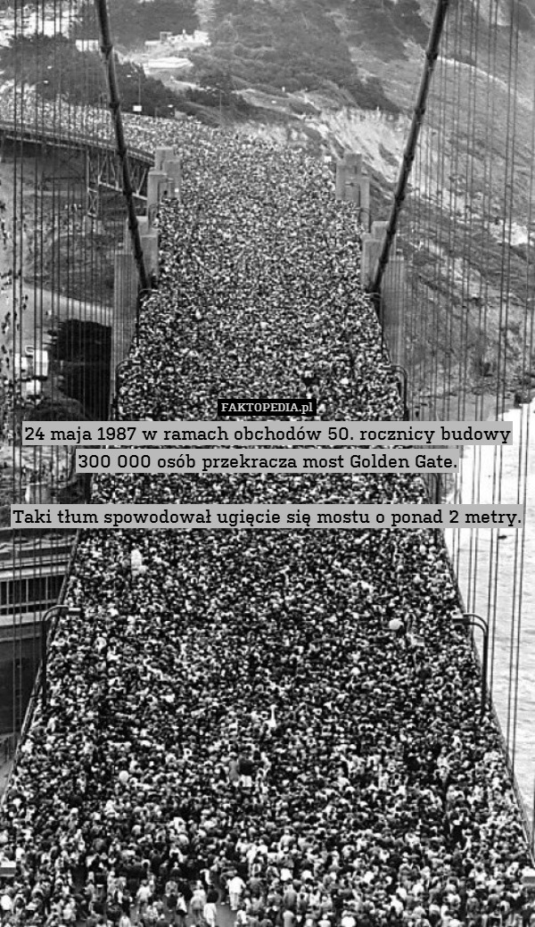 24 maja 1987 w ramach obchodów 50. rocznicy budowy 300 000 osób przekracza most Golden Gate.

Taki tłum spowodował ugięcie się mostu o ponad 2 metry. 