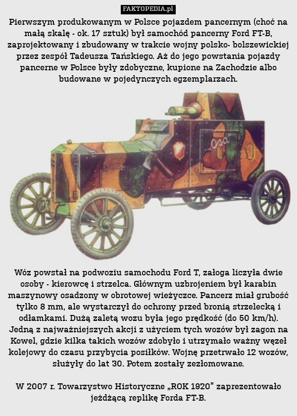 Pierwszym produkowanym w Polsce pojazdem pancernym (choć na małą skalę - ok. 17 sztuk) był samochód pancerny Ford FT-B, zaprojektowany i zbudowany w trakcie wojny polsko- bolszewickiej przez zespół Tadeusza Tańskiego. Aż do jego powstania pojazdy pancerne w Polsce były zdobyczne, kupione na Zachodzie albo budowane w pojedynczych egzemplarzach.
















Wóz powstał na podwoziu samochodu Ford T, załoga liczyła dwie osoby - kierowcę i strzelca. Głównym uzbrojeniem był karabin maszynowy osadzony w obrotowej wieżyczce. Pancerz miał grubość tylko 8 mm, ale wystarczył do ochrony przed bronią strzelecką i odłamkami. Dużą zaletą wozu była jego prędkość (do 50 km/h). Jedną z najważniejszych akcji z użyciem tych wozów był zagon na Kowel, gdzie kilka takich wozów zdobyło i utrzymało ważny węzeł kolejowy do czasu przybycia posiłków. Wojnę przetrwało 12 wozów, służyły do lat 30. Potem zostały zezłomowane.

W 2007 r. Towarzystwo Historyczne „ROK 1920” zaprezentowało jeżdżącą replikę Forda FT-B. 