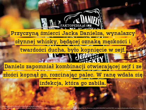 Przyczyną śmierci Jacka Danielsa, wynalazcy słynnej whisky, będącej oznaką męskości i twardości ducha, było kopnięcie w sejf.

Daniels zapomniał kombinacji otwierającej sejf i ze złości kopnął go, rozcinając palec. W ranę wdała się infekcja, która go zabiła. 