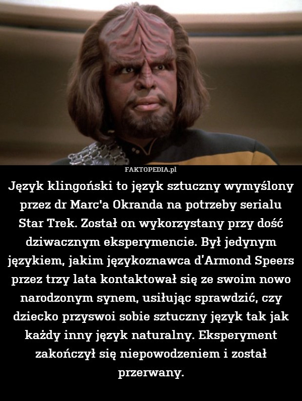 Język klingoński to język sztuczny wymyślony przez dr Marc&apos;a Okranda na potrzeby serialu Star Trek. Został on wykorzystany przy dość dziwacznym eksperymencie. Był jedynym językiem, jakim językoznawca d’Armond Speers przez trzy lata kontaktował się ze swoim nowo narodzonym synem, usiłując sprawdzić, czy dziecko przyswoi sobie sztuczny język tak jak każdy inny język naturalny. Eksperyment zakończył się niepowodzeniem i został przerwany. 