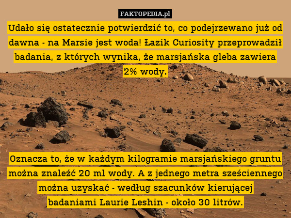 Udało się ostatecznie potwierdzić to, co podejrzewano już od dawna - na Marsie jest woda! Łazik Curiosity przeprowadził badania, z których wynika, że marsjańska gleba zawiera
2% wody.





Oznacza to, że w każdym kilogramie marsjańskiego gruntu można znaleźć 20 ml wody. A z jednego metra sześciennego można uzyskać - według szacunków kierującej
badaniami Laurie Leshin - około 30 litrów. 