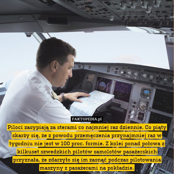 Piloci zasypiają za sterami co najmniej raz dziennie. Co piąty skarży się, że z powodu przemęczenia przynajmniej raz w tygodniu nie jest w 100 proc. formie. Z kolei ponad połowa z kilkuset szwedzkich pilotów samolotów pasażerskich przyznała, że zdarzyło się im zasnąć podczas pilotowania maszyny z pasażerami na pokładzie. 