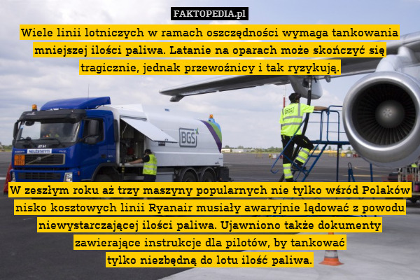 Wiele linii lotniczych w ramach oszczędności wymaga tankowania mniejszej ilości paliwa. Latanie na oparach może skończyć się tragicznie, jednak przewoźnicy i tak ryzykują.






W zeszłym roku aż trzy maszyny popularnych nie tylko wśród Polaków nisko kosztowych linii Ryanair musiały awaryjnie lądować z powodu niewystarczającej ilości paliwa. Ujawniono także dokumenty zawierające instrukcje dla pilotów, by tankować
tylko niezbędną do lotu ilość paliwa. 