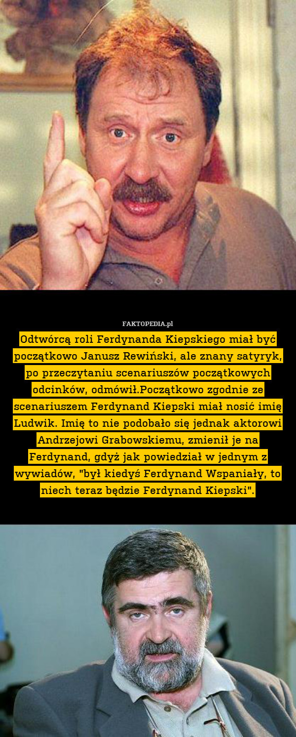 Odtwórcą roli Ferdynanda Kiepskiego miał być początkowo Janusz Rewiński, ale znany satyryk, po przeczytaniu scenariuszów początkowych odcinków, odmówił.Początkowo zgodnie ze scenariuszem Ferdynand Kiepski miał nosić imię Ludwik. Imię to nie podobało się jednak aktorowi Andrzejowi Grabowskiemu, zmienił je na Ferdynand, gdyż jak powiedział w jednym z wywiadów, "był kiedyś Ferdynand Wspaniały, to niech teraz będzie Ferdynand Kiepski". 