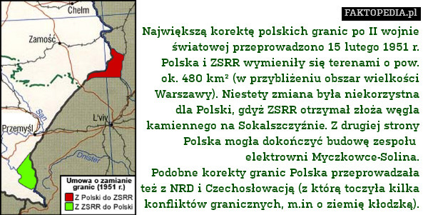Największą korektę polskich granic po II wojnie
światowej przeprowadzono 15 lutego 1951 r.
Polska i ZSRR wymieniły się terenami o pow.
ok. 480 km² (w przybliżeniu obszar wielkości
Warszawy). Niestety zmiana była niekorzystna
dla Polski, gdyż ZSRR otrzymał złoża węgla
kamiennego na Sokalszczyźnie. Z drugiej strony
Polska mogła dokończyć budowę zespołu 
elektrowni Myczkowce-Solina.
Podobne korekty granic Polska przeprowadzała
też z NRD i Czechosłowacją (z którą toczyła kilka
konfliktów granicznych, m.in o ziemię kłodzką). 
