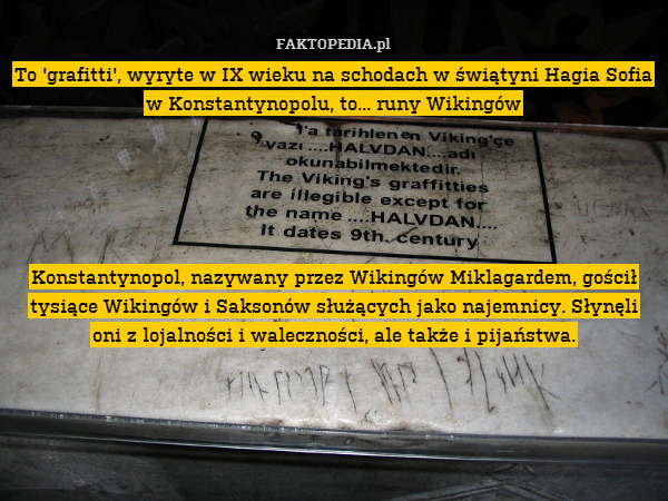 To &apos;grafitti&apos;, wyryte w IX wieku na schodach w świątyni Hagia Sofia w Konstantynopolu, to... runy Wikingów





Konstantynopol, nazywany przez Wikingów Miklagardem, gościł tysiące Wikingów i Saksonów służących jako najemnicy. Słynęli oni z lojalności i waleczności, ale także i pijaństwa. 