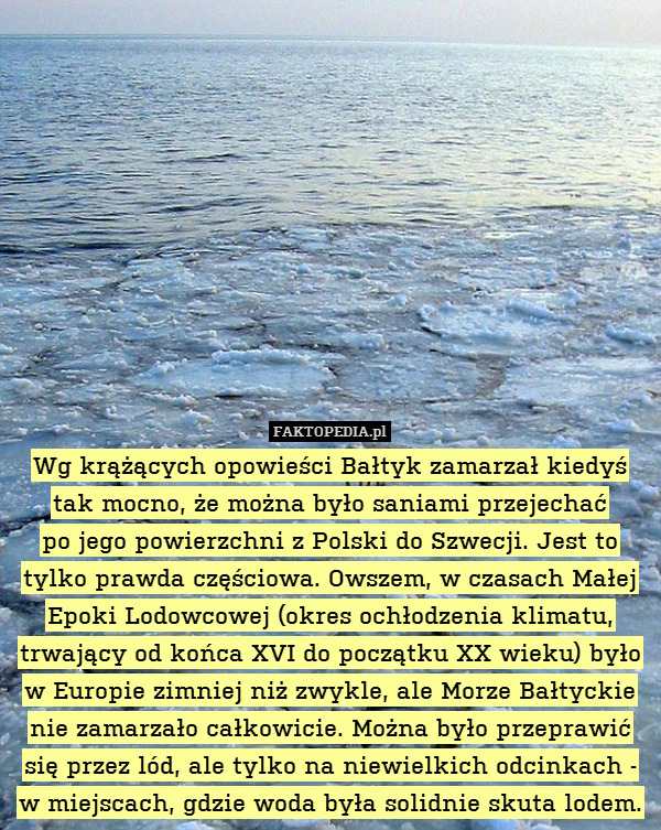 Wg krążących opowieści Bałtyk zamarzał kiedyś tak mocno, że można było saniami przejechać
po jego powierzchni z Polski do Szwecji. Jest to tylko prawda częściowa. Owszem, w czasach Małej Epoki Lodowcowej (okres ochłodzenia klimatu, trwający od końca XVI do początku XX wieku) było w Europie zimniej niż zwykle, ale Morze Bałtyckie nie zamarzało całkowicie. Można było przeprawić się przez lód, ale tylko na niewielkich odcinkach - w miejscach, gdzie woda była solidnie skuta lodem. 