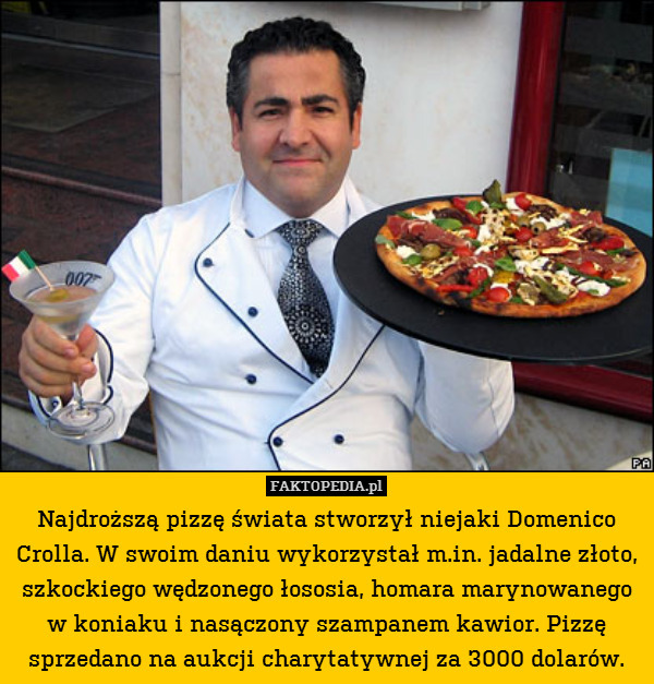 Najdroższą pizzę świata stworzył niejaki Domenico Crolla. W swoim daniu wykorzystał m.in. jadalne złoto, szkockiego wędzonego łososia, homara marynowanego w koniaku i nasączony szampanem kawior. Pizzę sprzedano na aukcji charytatywnej za 3000 dolarów. 