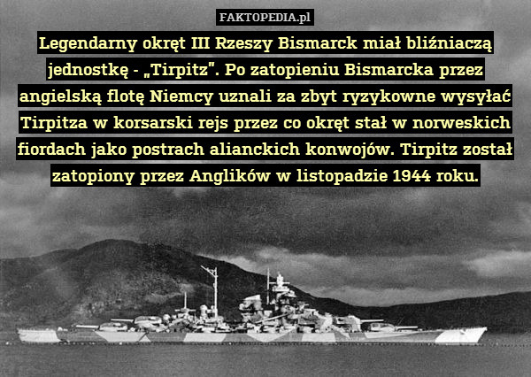 Legendarny okręt III Rzeszy Bismarck miał bliźniaczą jednostkę - „Tirpitz”. Po zatopieniu Bismarcka przez angielską flotę Niemcy uznali za zbyt ryzykowne wysyłać Tirpitza w korsarski rejs przez co okręt stał w norweskich fiordach jako postrach alianckich konwojów. Tirpitz został zatopiony przez Anglików w listopadzie 1944 roku. 