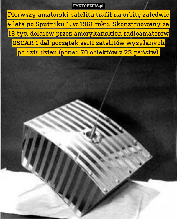 Pierwszy amatorski satelita trafił na orbitę zaledwie
4 lata po Sputniku 1, w 1961 roku. Skonstruowany za 18 tys. dolarów przez amerykańskich radioamatorów OSCAR 1 dał początek serii satelitów wysyłanych
po dziś dzień (ponad 70 obiektów z 23 państw). 