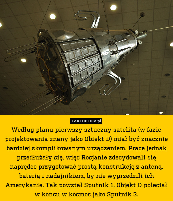 Według planu pierwszy sztuczny satelita (w fazie projektowania znany jako Obiekt D) miał być znacznie bardziej skomplikowanym urządzeniem. Prace jednak przedłużały się, więc Rosjanie zdecydowali się naprędce przygotować prostą konstrukcję z anteną, baterią i nadajnikiem, by nie wyprzedzili ich Amerykanie. Tak powstał Sputnik 1. Objekt D poleciał w końcu w kosmos jako Sputnik 3. 