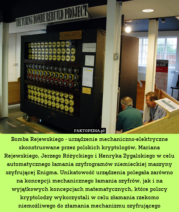 Bomba Rejewskiego - urządzenie mechaniczno-elektryczne skonstruowane przez polskich kryptologów, Mariana Rejewskiego, Jerzego Różyckiego i Henryka Zygalskiego w celu automatycznego łamania szyfrogramów niemieckiej maszyny szyfrującej Enigma. Unikatowość urządzenia polegała zarówno na koncepcji mechanicznego łamania szyfrów, jak i na wyjątkowych koncepcjach matematycznych, które polscy kryptolodzy wykorzystali w celu złamania rzekomo niemożliwego do złamania mechanizmu szyfrującego 