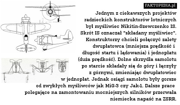 Jednym z ciekawszych projektów
radzieckich konstruktorów lotniczych
był myśliwiec Nikitin-Szewczenko IS.
Skrót IS oznaczał "składany myśliwiec".
Konstruktorzy chcieli połączyć zalety
dwupłatowca (mniejsza prędkość i 
długość startu i lądowania) i jednopłatu
(duża prędkość). Dolne skrzydła samolotu
po starcie składały się do góry i łączyły
z górnymi, zmieniając dwupłatowiec
w jednopłat. Jednak osiągi samolotu były gorsze
od zwykłych myśliwców jak MiG-3 czy Jak-1. Dalsze prace 
polegające na zamontowaniu mocniejszych silników przerwała niemiecka napaść na ZSRR. 