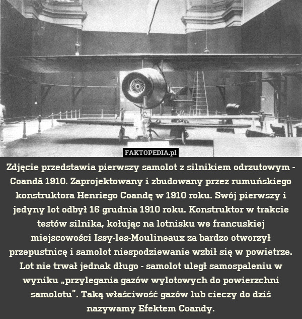 Zdjęcie przedstawia pierwszy samolot z silnikiem odrzutowym - Coandă 1910. Zaprojektowany i zbudowany przez rumuńskiego konstruktora Henriego Coandę w 1910 roku. Swój pierwszy i jedyny lot odbył 16 grudnia 1910 roku. Konstruktor w trakcie testów silnika, kołując na lotnisku we francuskiej miejscowości Issy-les-Moulineaux za bardzo otworzył przepustnicę i samolot niespodziewanie wzbił się w powietrze. Lot nie trwał jednak długo - samolot uległ samospaleniu w wyniku „przylegania gazów wylotowych do powierzchni samolotu”. Taką właściwość gazów lub cieczy do dziś nazywamy Efektem Coandy. 