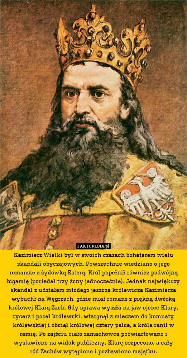 Kazimierz Wielki był w swoich czasach bohaterem wielu skandali obyczajowych. Powszechnie wiedziano o jego romansie z żydówką Esterą. Król popełnił również podwójną bigamię (posiadał trzy żony jednocześnie). Jednak największy skandal z udziałem młodego jeszcze królewicza Kazimierza wybuchł na Węgrzech, gdzie miał romans z piękną dwórką królowej Klarą Zach. Gdy sprawa wyszła na jaw ojciec Klary, rycerz i poseł królewski, wtargnął z mieczem do komnaty królewskiej i obciął królowej cztery palce, a króla ranił w ramię. Po zajściu ciało zamachowca poćwiartowano i wystawiono na widok publiczny, Klarę oszpecono, a cały
ród Zachów wytępiono i pozbawiono majątku. 