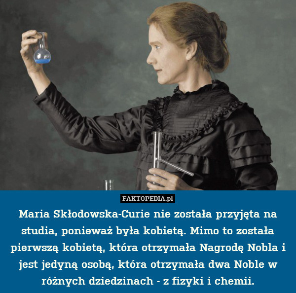 Maria Skłodowska-Curie nie została przyjęta na studia, ponieważ była kobietą. Mimo to została pierwszą kobietą, która otrzymała Nagrodę Nobla i jest jedyną osobą, która otrzymała dwa Noble w różnych dziedzinach - z fizyki i chemii. 