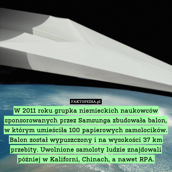 W 2011 roku grupka niemieckich naukowców sponsorowanych przez Samsunga zbudowała balon,
w którym umieściła 100 papierowych samolocików. Balon został wypuszczony i na wysokości 37 km przebity. Uwolnione samoloty ludzie znajdowali później w Kaliforni, Chinach, a nawet RPA. 