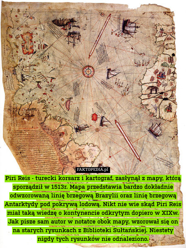 Piri Reis - turecki korsarz i kartograf, zasłynął z mapy, którą sporządził w 1513r. Mapa przedstawia bardzo dokładnie odwzorowaną linię brzegową Brazylii oraz linię brzegową Antarktydy pod pokrywą lodową. Nikt nie wie skąd Piri Reis miał taką wiedzę o kontynencie odkrytym dopiero w XIXw. Jak pisze sam autor w notatce obok mapy, wzorował się on na starych rysunkach z Biblioteki Sułtańskiej. Niestety nigdy tych rysunków nie odnaleziono. 